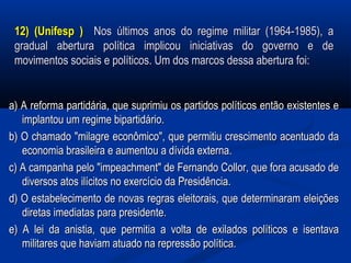 12) (Unifesp )12) (Unifesp ) Nos últimos anos do regime militar (1964-1985), aNos últimos anos do regime militar (1964-1985), a
gradual abertura política implicou iniciativas do governo e degradual abertura política implicou iniciativas do governo e de
movimentos sociais e políticos. Um dos marcos dessa abertura foi:movimentos sociais e políticos. Um dos marcos dessa abertura foi:
a) A reforma partidária, que suprimiu os partidos políticos então existentes ea) A reforma partidária, que suprimiu os partidos políticos então existentes e
implantou um regime bipartidário.implantou um regime bipartidário.
b) O chamado "milagre econômico", que permitiu crescimento acentuado dab) O chamado "milagre econômico", que permitiu crescimento acentuado da
economia brasileira e aumentou a dívida externa.economia brasileira e aumentou a dívida externa.
c) A campanha pelo "impeachment" de Fernando Collor, que fora acusado dec) A campanha pelo "impeachment" de Fernando Collor, que fora acusado de
diversos atos ilícitos no exercício da Presidência.diversos atos ilícitos no exercício da Presidência.
d) O estabelecimento de novas regras eleitorais, que determinaram eleiçõesd) O estabelecimento de novas regras eleitorais, que determinaram eleições
diretas imediatas para presidente.diretas imediatas para presidente.
e) A lei da anistia, que permitia a volta de exilados políticos e isentavae) A lei da anistia, que permitia a volta de exilados políticos e isentava
militares que haviam atuado na repressão política.militares que haviam atuado na repressão política.
 