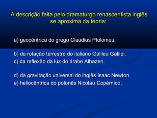 A descrição feita pelo dramaturgo renascentista inglêsA descrição feita pelo dramaturgo renascentista inglês
se aproxima da teoria:se aproxima da teoria:
a) geocêntrica do grego Claudius Ptolomeu.a) geocêntrica do grego Claudius Ptolomeu.
b) da rotação terrestre do italiano Galileu Galilei.b) da rotação terrestre do italiano Galileu Galilei.
c) da reflexão da luz do árabe Alhazen.c) da reflexão da luz do árabe Alhazen.
d) da gravitação universal do inglês Isaac Newton.d) da gravitação universal do inglês Isaac Newton.
e) heliocêntrica do polonês Nicolau Copérnico.e) heliocêntrica do polonês Nicolau Copérnico.
 