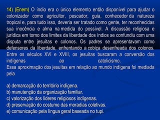 14) (Enem)14) (Enem) O índio era o único elemento então disponível para ajudar oO índio era o único elemento então disponível para ajudar o
colonizador como agricultor, pescador, guia, conhecedor da naturezacolonizador como agricultor, pescador, guia, conhecedor da natureza
tropical e, para tudo isso, deveria ser tratado como gente, ter reconhecidastropical e, para tudo isso, deveria ser tratado como gente, ter reconhecidas
sua inocência e alma na medida do possível. A discussão religiosa esua inocência e alma na medida do possível. A discussão religiosa e
jurídica em torno dos limites da liberdade dos índios se confundiu com umajurídica em torno dos limites da liberdade dos índios se confundiu com uma
disputa entre jesuítas e colonos. Os padres se apresentavam comodisputa entre jesuítas e colonos. Os padres se apresentavam como
defensores da liberdade, enfrentando a cobiça desenfreada dos colonos.defensores da liberdade, enfrentando a cobiça desenfreada dos colonos.
Entre os séculos XVI e XVIII, os jesuítas buscaram a conversão dosEntre os séculos XVI e XVIII, os jesuítas buscaram a conversão dos
indígenas ao catolicismo.indígenas ao catolicismo.
Essa aproximação dos jesuítas em relação ao mundo indígena foi mediadaEssa aproximação dos jesuítas em relação ao mundo indígena foi mediada
pelapela
a) demarcação do território indígena.a) demarcação do território indígena.
b) manutenção da organização familiar.b) manutenção da organização familiar.
c) valorização dos líderes religiosos indígenas.c) valorização dos líderes religiosos indígenas.
d) preservação do costume das moradias coletivas.d) preservação do costume das moradias coletivas.
e) comunicação pela língua geral baseada no tupi.e) comunicação pela língua geral baseada no tupi.
 
