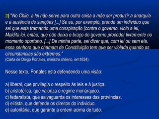 22)) ""No Chile, a lei não serve para outra coisa a mãe ser produzir a anarquiaNo Chile, a lei não serve para outra coisa a mãe ser produzir a anarquia
e a ausência de sanções [...] Se eu, por exemplo, prendo um individuo quee a ausência de sanções [...] Se eu, por exemplo, prendo um individuo que
sei que esta tramando uma conspiração [contra o governo, violo a lei,sei que esta tramando uma conspiração [contra o governo, violo a lei,
Maldita lei, então, que não deixa o braço do governo proceder livremente noMaldita lei, então, que não deixa o braço do governo proceder livremente no
momento oportuno. [...] De minha parte, sei dizer que, com lei ou sem ela,momento oportuno. [...] De minha parte, sei dizer que, com lei ou sem ela,
essa senhora que chamam de Constituição tem que ser violada quando asessa senhora que chamam de Constituição tem que ser violada quando as
circunstancias são extremes."circunstancias são extremes."
(Carta de Diego Portales, ministro chileno, em1834).(Carta de Diego Portales, ministro chileno, em1834).
Nesse texto, Portales esta defendendo uma visão:Nesse texto, Portales esta defendendo uma visão:
a) liberal, que privilegia o respeito às leis e à justiça.a) liberal, que privilegia o respeito às leis e à justiça.
b) aristotélica, que valoriza o regime monárquico.b) aristotélica, que valoriza o regime monárquico.
c) federalista, que salvaguarda os interesses das províncias.c) federalista, que salvaguarda os interesses das províncias.
d) elitista, que defende os direitos do individuo.d) elitista, que defende os direitos do individuo.
e) autoritária, que garante a ordem acima de tudo.e) autoritária, que garante a ordem acima de tudo.
 