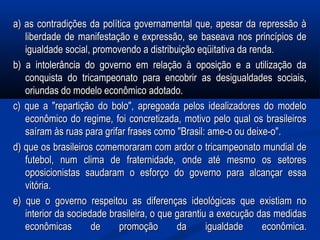 a) as contradições da política governamental que, apesar da repressão àa) as contradições da política governamental que, apesar da repressão à
liberdade de manifestação e expressão, se baseava nos princípios deliberdade de manifestação e expressão, se baseava nos princípios de
igualdade social, promovendo a distribuição eqüitativa da renda.igualdade social, promovendo a distribuição eqüitativa da renda.
b) a intolerância do governo em relação à oposição e a utilização dab) a intolerância do governo em relação à oposição e a utilização da
conquista do tricampeonato para encobrir as desigualdades sociais,conquista do tricampeonato para encobrir as desigualdades sociais,
oriundas do modelo econômico adotado.oriundas do modelo econômico adotado.
c) que a "repartição do bolo", apregoada pelos idealizadores do modeloc) que a "repartição do bolo", apregoada pelos idealizadores do modelo
econômico do regime, foi concretizada, motivo pelo qual os brasileiroseconômico do regime, foi concretizada, motivo pelo qual os brasileiros
saíram às ruas para grifar frases como "Brasil: ame-o ou deixe-o".saíram às ruas para grifar frases como "Brasil: ame-o ou deixe-o".
d) que os brasileiros comemoraram com ardor o tricampeonato mundial ded) que os brasileiros comemoraram com ardor o tricampeonato mundial de
futebol, num clima de fraternidade, onde até mesmo os setoresfutebol, num clima de fraternidade, onde até mesmo os setores
oposicionistas saudaram o esforço do governo para alcançar essaoposicionistas saudaram o esforço do governo para alcançar essa
vitória.vitória.
e) que o governo respeitou as diferenças ideológicas que existiam noe) que o governo respeitou as diferenças ideológicas que existiam no
interior da sociedade brasileira, o que garantiu a execução das medidasinterior da sociedade brasileira, o que garantiu a execução das medidas
econômicas de promoção da igualdade econômica.econômicas de promoção da igualdade econômica.
 