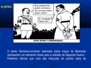 4) (UFRJ)
O pacto Germano-soviético satirizado pelos traços de Belmonte
representou um elemento chave para a eclosão da Segunda Guerra .
Podemos afirmar que uma das intenções do acordo seria de
 