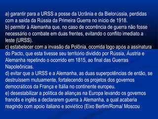   
  
a) garantir para a URSS a posse da Ucrânia e da Bielorússia, perdidas
com a saída da Rússia da Primeira Guerra no início de 1918.
b) permitir à Alemanha que, no caso de ocorrência de guerra não fosse
necessário o combate em duas frentes, evitando o conflito imediato a
leste (URSS).
c) estabelecer com a invasão da Polônia, ocorrida logo após a assinatura
do Pacto, que esta tivesse seu território dividido por Rússia, Áustria e
Alemanha repetindo o ocorrido em 1815, ao final das Guerras
Napoleônicas.
d) evitar que a URSS e a Alemanha, as duas superpotências de então, se
destruíssem mutuamente, fortalecendo os projetos dos governos
democráticos da França e Itália no continente europeu.
e) desestabilizar a política de alianças na Europa levando os governos
francês e inglês a declararem guerra à Alemanha, a qual acabaria
reagindo com apoio italiano e soviético (Eixo Berlim/Roma/ Moscou).
 