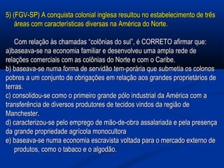 5) (FGV-SP) A conquista colonial inglesa resultou no estabelecimento de três5) (FGV-SP) A conquista colonial inglesa resultou no estabelecimento de três
áreas com características diversas na América do Norte.áreas com características diversas na América do Norte.
Com relação às chamadas “colônias do sul”, é CORRETO afirmar que:Com relação às chamadas “colônias do sul”, é CORRETO afirmar que:
a)baseava-se na economia familiar e desenvolveu uma ampla rede dea)baseava-se na economia familiar e desenvolveu uma ampla rede de
relações comerciais com as colônias do Norte e com o Caribe.relações comerciais com as colônias do Norte e com o Caribe.
b) baseava-se numa forma de servidão tem-porária que submetia os colonosb) baseava-se numa forma de servidão tem-porária que submetia os colonos
pobres a um conjunto de obrigações em relação aos grandes proprietários depobres a um conjunto de obrigações em relação aos grandes proprietários de
terras.terras.
c) consolidou-se como o primeiro grande pólo industrial da América com ac) consolidou-se como o primeiro grande pólo industrial da América com a
transferência de diversos produtores de tecidos vindos da região detransferência de diversos produtores de tecidos vindos da região de
Manchester.Manchester.
d) caracterizou-se pelo emprego de mão-de-obra assalariada e pela presençad) caracterizou-se pelo emprego de mão-de-obra assalariada e pela presença
da grande propriedade agrícola monocultorada grande propriedade agrícola monocultora
e) baseava-se numa economia escravista voltada para o mercado externo dee) baseava-se numa economia escravista voltada para o mercado externo de
produtos, como o tabaco e o algodão.produtos, como o tabaco e o algodão.
 
