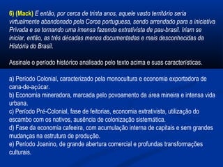 6) (Mack) E então, por cerca de trinta anos, aquele vasto território seria
virtualmente abandonado pela Coroa portuguesa, sendo arrendado para a iniciativa
Privada e se tornando uma imensa fazenda extrativista de pau-brasil. Iriam se
iniciar, então, as três décadas menos documentadas e mais desconhecidas da
História do Brasil.
Assinale o período histórico analisado pelo texto acima e suas características.
a) Período Colonial, caracterizado pela monocultura e economia exportadora de
cana-de-açúcar.
b) Economia mineradora, marcada pelo povoamento da área mineira e intensa vida
urbana.
c) Período Pré-Colonial, fase de feitorias, economia extrativista, utilização do
escambo com os nativos, ausência de colonização sistemática.
d) Fase da economia cafeeira, com acumulação interna de capitais e sem grandes
mudanças na estrutura de produção.
e) Período Joanino, de grande abertura comercial e profundas transformações
culturais.
 
