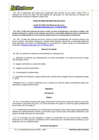 Art. 198. A destinação dos lucros para constituição das reservas de que trata o artigo 194 e a
retenção nos termos do artigo 196 não poderão ser aprovadas, em cada exercício, em prejuízo da
distribuição do dividendo obrigatório (artigo 202).

                              Limite do Saldo das Reservas de Lucros

                              Limite do Saldo das Reservas de Lucro
                              (Redação dada pela Lei nº 11.638,de 2007)

 Art. 199. O saldo das reservas de lucros, exceto as para contingências e de lucros a realizar, não
poderá ultrapassar o capital social; atingido esse limite, a assembléia deliberará sobre a aplicação do
excesso na integralização ou no aumento do capital social, ou na distribuição de dividendos.

  Art. 199. O saldo das reservas de lucros, exceto as para contingências, de incentivos fiscais e de
lucros a realizar, não poderá ultrapassar o capital social. Atingindo esse limite, a assembléia deliberará
sobre aplicação do excesso na integralização ou no aumento do capital social ou na distribuição de
dividendos. (Redação dada pela Lei nº 11.638,de 2007)

                                           Reserva de Capital

 Art. 200. As reservas de capital somente poderão ser utilizadas para:

 I - absorção de prejuízos que ultrapassarem os lucros acumulados e as reservas de lucros (artigo
189, parágrafo único);

 II - resgate, reembolso ou compra de ações;

 III - resgate de partes beneficiárias;

 IV - incorporação ao capital social;

V - pagamento de dividendo a ações preferenciais, quando essa vantagem lhes for assegurada (artigo
17, § 5º).

 Parágrafo único. A reserva constituída com o produto da venda de partes beneficiárias poderá ser
destinada ao resgate desses títulos.

                                               SEÇÃO III

                                               Dividendos

                                                 Origem

 Art. 201. A companhia somente pode pagar dividendos à conta de lucro líquido do exercício, de lucros
acumulados e de reserva de lucros; e à conta de reserva de capital, no caso das ações preferenciais
de que trata o § 5º do artigo 17.

 § 1º A distribuição de dividendos com inobservância do disposto neste artigo implica responsabilidade
solidária dos administradores e fiscais, que deverão repor à caixa social a importância distribuída, sem
prejuízo da ação penal que no caso couber.

 § 2º Os acionistas não são obrigados a restituir os dividendos que em boa-fé tenham recebido.
Presume-se a má-fé quando os dividendos forem distribuídos sem o levantamento do balanço ou em
desacordo com os resultados deste.

                                          Dividendo Obrigatório

   53 Contabilidade Geral para MPU - 2010                                     Prof.Marcondes Fortaleza
 