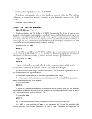 Portanto, o lucro líquido do exercício é de R$ 640,00.
    O dividendo será calculado sobre o lucro líquido do exercício a base de 20%, conforme
estabelecido no estatuto, logo aparecerá no passivo a conta dividendos a pagar no valor de R$
128,00.
    A resposta correta é a letra “b”.


Questão 7.65 (PERITO CONTÁBIL –
     2002/CESPE/Unb) ITEM 1:
     Conforme dispõe o art. 202 da Lei nº 6.404/76, Os acionistas têm direito de receber como
dividendo obrigatório, em cada exercício, a parcela dos lucros estabelecida no estatuto ou, se este
for omisso, a importância determinada de acordo com as seguintes normas: metade do lucro líquido
do exercício diminuído ou acrescido dos seguintes valores: importância destinada à constituição da
reserva legal (art. 193); e importância destinada à formação da reserva para contingências (art. 195)
e reversão da mesma reserva formada em exercícios anteriores.
     Portanto o item está certo.
     ITEM 2:

     O inciso III do art. 202 da Lei nº 6.404/76 estabelece que os lucros registrados na reserva de
lucros a realizar, quando realizados e se não tiverem sido absorvidos por prejuízos em exercícios
subseqüentes, deverão ser acrescidos ao primeiro dividendo declarado após a realização.
     Logo o item está certo.
     ITEM 3:

      Lucros a realizar são os lucros advindos de vendas a longo prazo e do resultado positivo
                                                         o
da equivalência patrimonial. A propósito, o art. 197, § 1 , da Lei das S/A dispõe:
     § 1º Para os efeitos deste artigo, considera-se realizada a parcela do lucro líquido do exercício
que exceder da soma dos seguintes valores:
     I - o resultado líquido positivo da equivalência patrimonial (art. 248); e
    II - o lucro, ganho ou rendimento em operações cujo prazo de realização financeira ocorra
após o término do exercício social seguinte.
     O item está errado.
     ITEM 4:

      A lei das S/A faculta às companhias, nos casos em que a situação financeira não permita a
distribuição de dividendos, a retenção de todo o lucro, logo o dividendo a distribuir pode ser nulo o
que é inferior ao mínimo estabelecido no art. 202.
     O item está errado.
     ITEM 5:

     No art. 195 da lei societária, ao tratar da Reserva para Contingências, dispõe que:
     Art. 195. A assembléia-geral poderá, por proposta dos órgãos da administração,
destinar parte do lucro líquido à formação de reserva com a finalidade de compensar, em
 