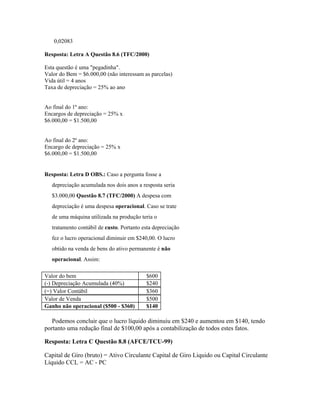 0,02083

Resposta: Letra A Questão 8.6 (TFC/2000)

Esta questão é uma "pegadinha".
Valor do Bem = $6.000,00 (não interessam as parcelas)
Vida útil = 4 anos
Taxa de depreciação = 25% ao ano


Ao final do 1º ano:
Encargos de depreciação = 25% x
$6.000,00 = $1.500,00


Ao final do 2º ano:
Encargo de depreciação = 25% x
$6.000,00 = $1.500,00


Resposta: Letra D OBS.: Caso a pergunta fosse a
   depreciação acumulada nos dois anos a resposta seria
   $3.000,00 Questão 8.7 (TFC/2000) A despesa com
   depreciação é uma despesa operacional. Caso se trate
   de uma máquina utilizada na produção teria o
   tratamento contábil de custo. Portanto esta depreciação
   fez o lucro operacional diminuir em $240,00. O lucro
   obtido na venda de bens do ativo permanente é não
   operacional. Assim:

Valor do bem                               $600
(-) Depreciação Acumulada (40%)            $240
(=) Valor Contábil                         $360
Valor de Venda                             $500
Ganho não operacional ($500 - $360)        $140

   Podemos concluir que o lucro líquido diminuiu em $240 e aumentou em $140, tendo
portanto uma redução final de $100,00 após a contabilização de todos estes fatos.

Resposta: Letra C Questão 8.8 (AFCE/TCU-99)

Capital de Giro (bruto) = Ativo Circulante Capital de Giro Liquido ou Capital Circulante
Líquido CCL = AC - PC
 