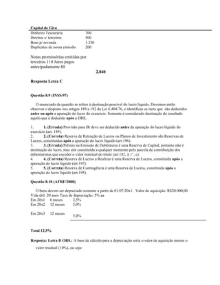 Capital de Giro
Dinheiro Tesouraria                 700
Direitos s/ terceiros               500
Bens p/ revenda                     1.250
Duplicatas de nossa emissão         200

Notas promissórias emitidas por
terceiros 110 Juros pagos
antecipadamente 80
                                            2.840

Resposta Letra C


Questão 8.9 (INSS/97)

   O enunciado da questão se refere à destinação possível do lucro líquido. Devemos então
observar o disposto nos artigos 189 a 192 da Lei 6.404/76, e identificar os itens que são deduzidos
antes ou após a apuração do lucro do exercício. Somente é considerado destinação do resultado
aquilo que é deduzido após a DRE.

1.      1. (Errada) Provisão para IR deve ser deduzido antes da apuração do lucro líquido do
exercício (art. 189).
2.      2. (Correta) Reserva de Retenção de Lucros ou Planos de Investimento são Reservas de
Lucros, constituídas após a apuração do lucro líquido (art.196).
3.      3. (Errada) Prêmio na Emissão de Debêntures é uma Reserva de Capital, portanto não é
destinação do lucro, mas sim constituída a qualquer momento pela parcela de contribuição dos
debenturistas que exceder o valor nominal do título (art.182, § 1°, c).
4.      4. (Correta) Reserva de Lucros a Realizar é uma Reserva de Lucros, constituída após a
apuração do lucro líquido (art.197).
5.      5. (Correta) Reserva de Contingência é uma Reserva de Lucros, constituída após a
apuração do lucro líquido (art.195).

Questão 8.10 (AFRF/2000)

   O bens devem ser depreciado somente a partir de 01/07/20x1. Valor de aquisição: R$20.000,00
Vida útil: 20 anos Taxa de depreciação: 5% aa
Em 20x1 6 meses           2,5%
Em 20x2 12 meses          5,0%

Em 20x3     12 meses
                          5,0%


Total 12,5%

Resposta: Letra D OBS.: A base de cálculo para a depreciação seria o valor de aquisição menos o
   valor residual (10%), ou seja:
 