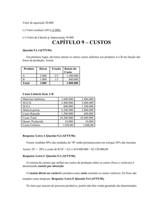 Valor de aquisição 20.000

(-) Valor residual (10%) (2.000)

(=) Valor de Cálculo p/ depreciação 18.000
                         CAPÍTULO 9 – CUSTOS
Questão 9.1 (AFTN/96)

   Em primeiro lugar, devemos ratrear os outros custos indiretos aos produtos A e B em função das
horas de produção. Assim:

Produto       Horas      Fração      Rateio do
                                     Custo
A             2.000         2/3       1.200.000
B             1.000         1/3         600.000
Total         3.000                   1.800.000


Custo Unitário Item A B
Materiais Indiretos                1.600.000       2.400.000
M.O.D.                             2.400.000       3.600.000
M.O.I.                               800.000       1.200.000
Matéria-prima                      4.200.000       2.800.000
Custo Rateado                      1.200.000         600.000
Custo Total                       10.200.000      10.600.000
Quant. Produzida                      10.000          10.000
Custo Unitário                      1.020,00        1.060,00


Resposta: Letra A Questão 9.2 (AFTN/96)

   Foram vendidas 80% das unidades de "B" então permaneceram em estoque 20% das mesmas.

Assim: EF = 20% x custo de B EF = 0,2 x $10.600.000 = $2.120.000,00

Resposta: Letra C Questão 9.3 (AFTN/96)

   O sistema de custeio que atribui aos custos de produção todos os custos (fixos e variáveis) é
denominado custeio por absorção.

   O custeio direto ou variável considera como custo somente os custos variáveis. Os fixos são
tratados como despesas. Resposta: Letra E Questão 9.4 (AFTN/96)

   Os itens que nascem do processo produtivo, porém não têm venda garantida são denominados
 