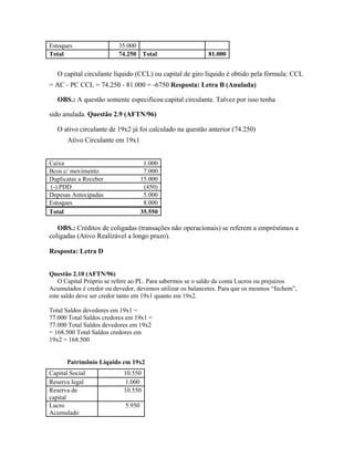 Estoques                 35.000
Total                    74.250 Total                      81.000


   O capital circulante líquido (CCL) ou capital de giro líquido é obtido pela fórmula: CCL
= AC - PC CCL = 74.250 - 81.000 = -6750 Resposta: Letra B (Anulada)

   OBS.: A questão somente especificou capital circulante. Talvez por isso tenha

sido anulada. Questão 2.9 (AFTN/96)

   O ativo circulante de 19x2 já foi calculado na questão anterior (74.250)
       Ativo Circulante em 19x1


Caixa                                1.000
Bcos c/ movimento                    7.000
Duplicatas a Receber                15.000
(-) PDD                              (450)
Depesas Antecipadas                  5.000
Estoques                             8.000
Total                               35.550

   OBS.: Créditos de coligadas (transações não operacionais) se referem a empréstimos a
coligadas (Ativo Realizável a longo prazo).

Resposta: Letra D


Questão 2.10 (AFTN/96)
   O Capital Próprio se refere ao PL. Para sabermos se o saldo da conta Lucros ou prejuízos
Acumulados é credor ou devedor, devemos utilizar os balancetes. Para que os mesmos “fechem”,
este saldo deve ser credor tanto em 19x1 quanto em 19x2.

Total Saldos devedores em 19x1 =
77.000 Total Saldos credores em 19x1 =
77.000 Total Saldos devedores em 19x2
= 168.500 Total Saldos credores em
19x2 = 168.500


      Patrimônio Líquido em 19x2
Capital Social             10.550
Reserva legal              1.000
Reserva de                 10.550
capital
Lucro                       5.950
Acumulado
 