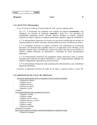 Total                           28.050

Resposta:                                              Letra                                            E



2.11. (ESAF/TTN–1994/matutino)
       O art. 177 da Lei nº 6.404, de 15 de dezembro de 1976, possui a seguinte grafia:
          Art. 177. A escrituração da companhia será mantida em registros permanentes, com
          obediência aos preceitos da legislação comercial e desta Lei e aos princípios de
          contabilidade geralmente aceitos, devendo observar métodos ou critérios contábeis
          uniformes no tempo e registrar as mutações patrimoniais segundo o regime de competência.
          § 1º As demonstrações financeiras do exercício em que houver modificação de métodos ou
          critérios contábeis, de efeitos relevantes, deverão indicá-la em nota e ressaltar esses efeitos.
          § 2º A companhia observará em registros auxiliares, sem modificação da escrituração
          mercantil e das demonstrações reguladas nesta Lei, as disposições da lei tributária, ou de
          legislação especial sobre a atividade que constitui seu objeto, que prescrevam métodos ou
          critérios contábeis diferentes ou determinem a elaboração de outras demonstrações
          financeiras.
          § 3º As demonstrações financeiras das companhias abertas observarão, ainda, as normas
          expedidas pela Comissão de Valores Mobiliários, e serão obrigatoriamente auditadas por
          auditores independentes registrados na mesma comissão.
          § 4º As demonstrações financeiras serão assinadas pelos administradores e por contabilistas
          legalmente habilitados.
       Conforme se depreende da leitura do caput do ato legal, a resposta correta é a letra “d”.


2.12. (PREFEITURA DE NATAL–RN–2001/ESAF)
        Das contas apresentadas, temos as seguintes 6 (seis) contas de resultado:
.          • Despesas de aluguel
.          • Aluguéis ativos
.          • Aluguéis passivos
.          • Prêmios de seguros
.          • Impostos e taxas
    .• Salários
    .As conta patrimoniais são em número de 8 (oito):
.          • Aluguéis a receber
.          • Aluguéis a pagar
.          • Aluguéis ativos a vencer
.          • Aluguéis passivos a vencer
.          • Seguros a vencer
.          • Seguros a pagar
.          • Impostos a recolher
    .• Impostos a recuperar
    .Das 6 (seis) contas de resultado, representam despesas as seguintes contas:
.          • Despesas de aluguel
 
