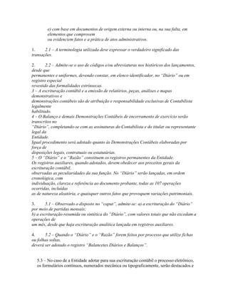 e) com base em documentos de origem externa ou interna ou, na sua falta, em
        elementos que comprovem
        ou evidenciem fatos e a prática de atos administrativos.

1.     2.1 – A terminologia utilizada deve expressar o verdadeiro significado das
transações.

2.      2.2 – Admite-se o uso de códigos e/ou abreviaturas nos históricos dos lançamentos,
desde que
permanentes e uniformes, devendo constar, em elenco identificador, no “Diário” ou em
registro especial
revestido das formalidades extrínsecas.
3 – A escrituração contábil e a emissão de relatórios, peças, análises e mapas
demonstrativos e
demonstrações contábeis são de atribuição e responsabilidade exclusivas de Contabilista
legalmente
habilitado.
4 – O Balanço e demais Demonstrações Contábeis de encerramento de exercício serão
transcritos no
“Diário”, completando-se com as assinaturas do Contabilista e do titular ou representante
legal da
Entidade.
Igual procedimento será adotado quanto às Demonstrações Contábeis elaboradas por
força de
disposições legais, contratuais ou estatutárias.
5 – O “Diário” e o “Razão” constituem os registros permanentes da Entidade.
Os registros auxiliares, quando adotados, devem obedecer aos preceitos gerais da
escrituração contábil,
observadas as peculiaridades da sua função. No “Diário” serão lançadas, em ordem
cronológica, com
individuação, clareza e referência ao documento probante, todas as 107 operações
ocorridas, incluídas
as de natureza aleatória, e quaisquer outros fatos que provoquem variações patrimoniais.

3.      5.1 – Observado o disposto no “caput”, admite-se: a) a escrituração do “Diário”
por meio de partidas mensais;
b) a escrituração resumida ou sintética do “Diário”, com valores totais que não excedam a
operações de
um mês, desde que haja escrituração analítica lançada em registros auxiliares.

4.     5.2 – Quando o “Diário” e o “Razão” forem feitos por processo que utilize fichas
ou folhas soltas,
deverá ser adotado o registro “Balancetes Diários e Balanços”.


  5.3 – No caso de a Entidade adotar para sua escrituração contábil o processo eletrônico,
  os formulários contínuos, numerados mecânica ou tipograficamente, serão destacados e
 