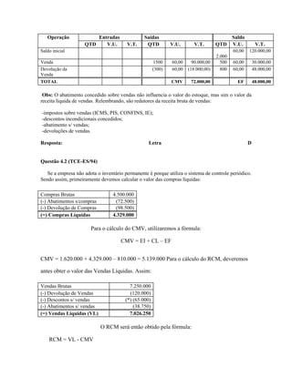 Operação             Entradas                Saídas                                  Saldo
                    QTD    V.U.         V.T.     QTD          V.U.       V.T.       QTD V.U.             V.T.
Saldo inicial                                                                               60,00   120.000,00
                                                                                    2.000
Venda                                                 1500    60,00     90.000,00     500   60,00       30.000,00
Devolução da                                          (300)   60,00   (18.000,00)     800   60,00       48.000,00
Venda
TOTAL                                                         CMV      72.000,00              EF        48.000,00

 Obs: O abatimento concedido sobre vendas não influencia o valor do estoque, mas sim o valor da
receita líquida de vendas. Relembrando, são redutores da receita bruta de vendas:

-impostos sobre vendas (ICMS, PIS, CONFINS, IE);
-descontos incondicionais concedidos;
-abatimento s/ vendas;
-devoluções de vendas.

Resposta:                                         Letra                                             D


Questão 4.2 (TCE-ES/94)

   Se a empresa não adota o inventário permanente é porque utiliza o sistema de controle periódico.
Sendo assim, primeiramente devemos calcular o valor das compras líquidas:

Compras Brutas                   4.500.000
(-) Abatimentos s/compras         (72.500)
(-) Devolução de Compras          (98.500)
(=) Compras Líquidas             4.329.000

                       Para o cálculo do CMV, utilizaremos a fórmula:

                                     CMV = EI + CL – EF


CMV = 1.620.000 + 4.329.000 – 810.000 = 5.139.000 Para o cálculo do RCM, deveremos

antes obter o valor das Vendas Líquidas. Assim:

Vendas Brutas                            7.250.000
(-) Devolução de Vendas                  (120.000)
(-) Descontos s/ vendas                (*) (65.000)
(-) Abatimentos s/ vendas                  (38.750)
(=) Vendas Líquidas (VL)                 7.026.250

                            O RCM será então obtido pela fórmula:

    RCM = VL - CMV
 