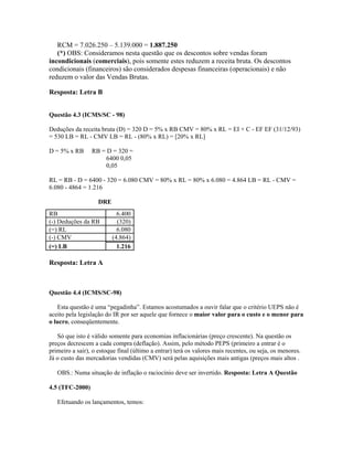 RCM = 7.026.250 – 5.139.000 = 1.887.250
   (*) OBS: Consideramos nesta questão que os descontos sobre vendas foram
incondicionais (comerciais), pois somente estes reduzem a receita bruta. Os descontos
condicionais (financeiros) são considerados despesas financeiras (operacionais) e não
reduzem o valor das Vendas Brutas.

Resposta: Letra B


Questão 4.3 (ICMS/SC - 98)

Deduções da receita bruta (D) = 320 D = 5% x RB CMV = 80% x RL = EI + C - EF EF (31/12/93)
= 530 LB = RL - CMV LB = RL - (80% x RL) = [20% x RL]

D = 5% x RB      RB = D = 320 =
                      6400 0,05
                      0,05

RL = RB - D = 6400 - 320 = 6.080 CMV = 80% x RL = 80% x 6.080 = 4.864 LB = RL - CMV =
6.080 - 4864 = 1.216

                    DRE
RB                          6.400
(-) Deduções da RB          (320)
(=) RL                      6.080
(-) CMV                   (4.864)
(=) LB                      1.216

Resposta: Letra A



Questão 4.4 (ICMS/SC-98)

   Esta questão é uma “pegadinha”. Estamos acostumados a ouvir falar que o critério UEPS não é
aceito pela legislação do IR por ser aquele que fornece o maior valor para o custo e o menor para
o lucro, conseqüentemente.

   Só que isto é válido somente para economias inflacionárias (preço crescente). Na questão os
preços decrescem a cada compra (deflação). Assim, pelo método PEPS (primeiro a entrar é o
primeiro a sair), o estoque final (último a entrar) terá os valores mais recentes, ou seja, os menores.
Já o custo das mercadorias vendidas (CMV) será pelas aquisições mais antigas (preços mais altos .

   OBS.: Numa situação de inflação o raciocínio deve ser invertido. Resposta: Letra A Questão

4.5 (TFC-2000)

   Efetuando os lançamentos, temos:
 