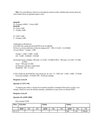 Obs.: Foi coincidência o fato de as mercadorias estarem sendo vendidas pelo mesmo preço do
custo médio (lucro na operação igual a zero)



04/04/98
D - Estoques 6.000 C - Caixa 6.000
05/04/98
D - Caixa 3.600
C - Vendas 3.600


D - CMV 2.880
C - Estoque 2.880


Analisando as alternativas:
a) O CMV das vendas do dia 03/04/98 foi de $ 6.000,00.
b) Esta é a correta conforme a ficha de estoques (EF = 300 x $ 14,40 = $ 4.320,00)
c) Lucro Bruto = Vendas - CMV

   Vendas = 3.600 + 6.000 = 9.600
   LB = 9.600 – 8.880,00 = $720,00

d) (Errada) foram vendidas: 500 unid. x $ 12,00 = $ 6.000 (CMV) 200 unid. x $ 14,40 = $ 2.880
             (CMV)
    Total = 700 unid. $ 8.880
    Se fossemos calcular a media daria
    $8.880,00 / 700 = $ 12,69


e) Nas vendas do dia 05/04/98 o lucro bruto foi de: LB = V - CMV LB = 3.600 - 2.800 = $ 720,00
   Lucro por unidade = $720,00 /200 = $3,60 por unidade

Resposta: Letra B

Questão 4.7 (TCU-99)

   A empresa que utiliza o sistema do inventário periódico (contagem física) deve avaliar o seu
estoque (final) ao custo das últimas entradas, semelhante ao que ocorre no método PEPS.

Resposta: Letra B

Questão 4.8 (AFRF-2000)

   Pelo método UEPS:
Data    Entradas                         Saídas                             Saldos

         QTD        VU          VT         QTD         VU          VT         QTD         VU        VT
01/11                                                                       200        1,50       300,00
 