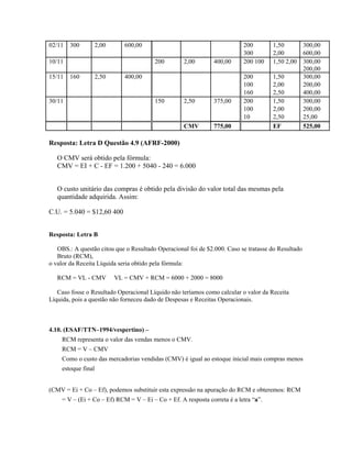 02/11   300          2,00      600,00                                      200        1,50      300,00
                                                                           300        2,00      600,00
10/11                                    200        2,00        400,00     200 100    1,50 2,00 300,00
                                                                                                200,00
15/11   160          2,50      400,00                                      200        1,50      300,00
                                                                           100        2,00      200,00
                                                                           160        2,50      400,00
30/11                                    150        2,50        375,00     200        1,50      300,00
                                                                           100        2,00      200,00
                                                                           10         2,50      25,00
                                                    CMV         775,00                EF        525,00

Resposta: Letra D Questão 4.9 (AFRF-2000)

   O CMV será obtido pela fórmula:
   CMV = EI + C - EF = 1.200 + 5040 - 240 = 6.000


   O custo unitário das compras é obtido pela divisão do valor total das mesmas pela
   quantidade adquirida. Assim:

C.U. = 5.040 = $12,60 400


Resposta: Letra B

   OBS.: A questão citou que o Resultado Operacional foi de $2.000. Caso se tratasse do Resultado
   Bruto (RCM),
o valor da Receita Líquida seria obtido pela fórmula:

   RCM = VL - CMV           VL = CMV + RCM = 6000 + 2000 = 8000

   Caso fosse o Resultado Operacional Líquido não teríamos como calcular o valor da Receita
Líquida, pois a questão não forneceu dado de Despesas e Receitas Operacionais.



4.10. (ESAF/TTN–1994/vespertino) –
     RCM representa o valor das vendas menos o CMV.
     RCM = V – CMV
     Como o custo das mercadorias vendidas (CMV) é igual ao estoque inicial mais compras menos
     estoque final


(CMV = Ei + Co – Ef), podemos substituir esta expressão na apuração do RCM e obteremos: RCM
     = V – (Ei + Co – Ef) RCM = V – Ei – Co + Ef. A resposta correta é a letra “a”.
 