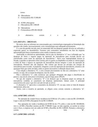 temos:
      D – Mercadorias
      C – Fornecedores R$ 15.000,00

      D – ICMS a Recuperar
      C – Mercadorias R$ 1.800,00
      D – Mercadorias
      C – Fornecedores (IPI) R$ 600,00

      A            alternativa      correta        é         a         de         letra        “d”.


4.15. (SEFA/PA – 2002/ESAF)
     De início, deve-se informar aos concursandos que a terminologia empregada na formulação das
questões não condiz, necessariamente, com a terminologia mais adequada tecnicamente.
     É o caso da questão em tela, pois no enunciado fala em despesas quando deveria ser utilizada a
expressão gastos ou desembolsos. Fazemos este comentário introdutório em face da resposta
apresentada pela banca examinadora como sendo a resposta correta.
     Analisando as alternativas apresentadas, tem-se que na alternativa “a” nos é afirmado que “as
despesas de fretes e seguros pagas na aquisição de mercadorias para revenda devem ser
classificadas como custo de aquisição de mercadorias.”. Salvo essa impropriedade técnica já
frisada, a questão se apresenta como correta, pois os gastos ou dispêndios ou ainda os valores pagos
a título de frete e seguros na aquisição de mercadorias devem integrar o custo de aquisição de
mercadorias. Portanto não são despesas. São valores que devem ser ativados em estoque de
mercadorias para revenda. A propósito, integram o custo de aquisição de mercadorias, insumos e de
quaisquer bens que serão ativados, todos os gastos necessários à obtenção desses bens.
     Com relação a alternativa “b”, o erro consiste precisamente no fato de a alternativa “a” estar
correta, ou seja, não se tratam de despesas, mas de custos.
     Para a alternativa “c”, cabe esclarecer que qualquer obrigação não paga é classificada no
passivo, seja ela de curto prazo (circulante), seja de longo prazo (PELP).
     No que diz respeito a alternativa “d” é de destacar que as despesas pagas na entrega de
mercadorias vendidas se constituem em despesas operacionais. Jamais custo. A principal
característica de custo é que ele é ativado (levado ao ativo).
     A alternativa “e” aproveita o comentário da alternativa “d”, ou seja, como se trata de despesa
operacional, afeta este.
     Assim, com a ressalva já apontada, se afigura como correta somente a alternativa “a”.


4.16. (AFRF/2002–A/ESAF)
     Na operação de compra houve incidência de ICMS de 12% sobre o valor de R$ 120.000,00.
Logo o valor de ICMS a Recuperar foi de R$ 14.400,00.
       Nas operações de venda a incidência de ICMS foi de 17% sobre o valor de R$ 100.000,00,
isto é, o ICMS a Recolher montou em R$ 17.000,00. Logo, no mês seguinte, ao acertar as contas
com o fisco, a empresa terá um saldo de ICMS a Recolher de R$ 2.600,00. Portanto a alternativa
correta                   é                    a                 letra                    “d”.

4.17. (AFRF/2002–A/ESAF)
 