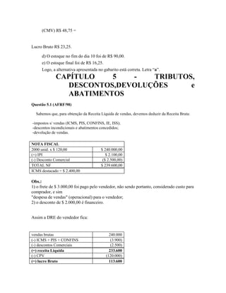 (CMV) R$ 48,75 =


Lucro Bruto R$ 23,25.

     d) O estoque no fim do dia 10 foi de R$ 90,00.
     e) O estoque final foi de R$ 16,25.
     Logo, a alternativa apresentada no gabarito está correta. Letra “a”.
             CAPÍTULO   5   -   TRIBUTOS,
               DESCONTOS,DEVOLUÇÕES     e
               ABATIMENTOS
Questão 5.1 (AFRF/98)

  Sabemos que, para obtenção da Receita Líquida de vendas, devemos deduzir da Receita Bruta:

-impostos s/ vendas (ICMS, PIS, CONFINS, IE, ISS);
-descontos incondicionais e abatimentos concedidos;
-devolução de vendas.

NOTA FISCAL
2000 unid. x $ 120,00                  $ 240.000,00
(+) IPI                                   $ 2.100,00
(-) Desconto Comercial                  ($ 2.500,00)
TOTAL NF                               $ 239.600,00
ICMS destacado = $ 2.400,00

Obs.:
1) o frete de $ 3.000,00 foi pago pelo vendedor, não sendo portanto, considerado custo para
comprador, e sim
"despesa de vendas" (operacional) para o vendedor;
2) o desconto de $ 2.000,00 é financeiro.


Assim a DRE do vendedor fica:


vendas brutas                                240.000
(-) ICMS + PIS + CONFINS                      (3.900)
(-) descontos Comerciais                      (2.500)
(=) receita Líquida                          233.600
(-) CPV                                    (120.000)
(=) lucro Bruto                              113.600
 