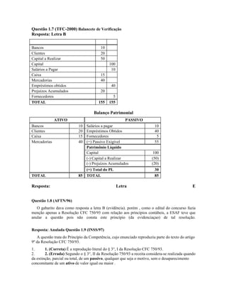 Questão 1.7 (TFC-2000) Balancete de Verificação
Resposta: Letra B

Bancos                                   10
Clientes                                 20
Capital a Realizar                       50
Capital                                       100
Salários a Pagar                               10
Caixa                                    15
Mercadorias                              40
Empréstimos obtidos                            40
Prejuízos Acumulados                     20
Fornecedores                                    5
TOTAL                                   155   155

                                     Balanço Patrimonial
              ATIVO                                     PASSIVO
Bancos                      10   Salários a pagar                        10
Clientes                    20   Empréstimos Obtidos                     40
Caixa                       15   Fornecedores                             5
Mercadorias                 40   (=) Passivo Exigível                    55
                                 Patrimônio Líquido
                                 Capital                                100
                                 (-) Capital a Realizar                 (50)
                                 (-) Prejuízos Acumulados               (20)
                               (=) Total do PL                           30
TOTAL                       85 TOTAL                                     85

Resposta:                                           Letra                                       E


Questão 1.8 (AFTN/96)
   O gabarito dava como resposta a letra B (evidência). porém , como o edital do concurso fazia
menção apenas a Resolução CFC 750/93 com relação aos princípios contábeis, a ESAF teve que
anular a questão pois não consta este princípio (da evidenciaçao) de tal resolução.


Resposta: Anulada Questão 1.9 (INSS/97)
   A questão trata do Princípio da Competência, cujo enunciado reproduziu parte do texto do artigo
9º da Resolução CFC 750/93.
1.      1. (Correta) É a reprodução literal do § 3°, I da Resolução CFC 750/93.
2.      2. (Errada) Segundo o § 3°, II da Resolução 750/93 a receita considera-se realizada quando
da extinção, parcial ou total, de um passivo, qualquer que seja o motivo, sem o desaparecimento
concomitante de um ativo de valor igual ou maior .
 