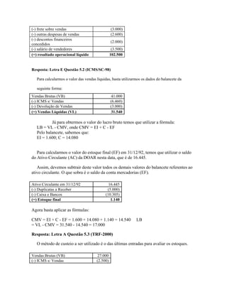 (-) frete sobre vendas                           (3.000)
(-) outras despesas de vendas                    (2.600)
(-) descontos financeiros
                                                 (2.000)
concedidos
(-) salário de vendedores                         (3.500)
(=) resultado operacional líquido                102.500


Resposta: Letra E Questão 5.2 (ICMS/SC-98)

   Para calcularmos o valor das vendas líquidas, basta utilizarmos os dados do balancete da

   seguinte forma:
Vendas Brutas (VB)                               41.000
(-) ICMS s/ Vendas                               (6.460)
(-) Devolução de Vendas                          (3.000)
(=) Vendas Líquidas (VL)                         31.540

           Já para obtermos o valor do lucro bruto temos que utilizar a fórmula:
   LB = VL - CMV, onde CMV = EI + C - EF
   Pelo balancete, sabemos que:
   EI = 1.600; C = 14.080


   Para calcularmos o valor do estoque final (EF) em 31/12/92, temos que utilizar o saldo
do Ativo Circulante (AC) da DOAR nesta data, que é de 16.445.

   Assim, devemos subtrair deste valor todos os demais valores do balancete referentes ao
ativo circulante. O que sobra é o saldo da conta mercadorias (EF).

Ativo Circulante em 31/12/92                  16.445
(-) Duplicatas a Receber                     (5.000)
(-) Caixa e Bancos                          (10.305)
(=) Estoque final                              1.140

Agora basta aplicar as fórmulas:

CMV = EI + C - EF = 1.600 + 14.080 + 1.140 = 14.540            LB
= VL - CMV = 31.540 - 14.540 = 17.000

Resposta: Letra A Questão 5.3 (TRF-2000)

   O método de custeio a ser utilizado é o das últimas entradas para avaliar os estoques.

Vendas Brutas (VB)                     27.000
(-) ICMS s/ Vendas                     (2.500)
 