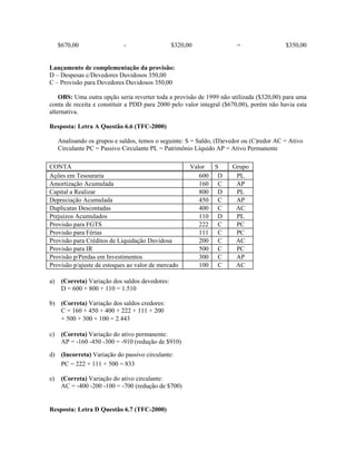 $670,00                 -                   $320,00                =                 $350,00


Lançamento de complementação da provisão:
D – Despesas c/Devedores Duvidosos 350,00
C – Provisão para Devedores Duvidosos 350,00

    OBS: Uma outra opção seria reverter toda a provisão de 1999 não utilizada ($320,00) para uma
conta de receita e constituir a PDD para 2000 pelo valor integral ($670,00), porém não havia esta
alternativa.

Resposta: Letra A Questão 6.6 (TFC-2000)

     Analisando os grupos e saldos, temos o seguinte: S = Saldo, (D)evedor ou (C)redor AC = Ativo
     Circulante PC = Passivo Circulante PL = Patrimônio Líquido AP = Ativo Permanente

CONTA                                                  Valor  S       Grupo
Ações em Tesouraria                                       600 D        PL
Amortização Acumulada                                     160 C        AP
Capital a Realizar                                        800 D        PL
Depreciação Acumulada                                     450 C        AP
Duplicatas Descontadas                                    400 C        AC
Prejuízos Acumulados                                      110 D        PL
Provisão para FGTS                                        222 C        PC
Provisão para Férias                                      111 C        PC
Provisão para Créditos de Liquidação Duvidosa             200 C        AC
Provisão para IR                                          500 C        PC
Provisão p/Perdas em Investimentos                        300 C        AP
Provisão p/ajuste de estoques ao valor de mercado         100 C        AC

a)    (Correta) Variação dos saldos devedores:
      D = 600 + 800 + 110 = 1.510

b) (Correta) Variação dos saldos credores:
   C = 160 + 450 + 400 + 222 + 111 + 200
   + 500 + 300 + 100 = 2.443

c)    (Correta) Variação do ativo permanente:
      AP = -160 -450 -300 = -910 (redução de $910)

d) (Incorreta) Variação do passivo circulante:
   PC = 222 + 111 + 500 = 833

e)    (Correta) Variação do ativo circulante:
      AC = -400 -200 -100 = -700 (redução de $700)


Resposta: Letra D Questão 6.7 (TFC-2000)
 