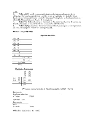 do PL.
3.      3. (Errada) De acordo com o princípio da competência e da prudência, prováveis
obrigações relativas a fatos contábeis já ocorridos devem ser registradas através de Provisões
Passivas (valor estimado). Portanto a conta Provisões para Contingências se classifica no Passivo, e
não no PL. Não confundir com Reserva de Contingência.
4.      4. (Correta) Todas as Reservas se classificam no PL, inclusive as Reservas de Lucros, cuja
finalidade básica é a de não distribuir lucros aos acionistas indevidamente.
5.      5. (Errada)Apesar do termo “Reservas” ter sido utilizado, os estoques de ouro representam
um ativo para a empresa, portanto não fazem parte do PL.

Questão 6.15 (AFRF/2000)

                                      Duplicatas a Receber
(3)     60
(4)     60
(5)     60
(6)     60
(7)     70
(8)     60
        370
(i)     150
             120      (iv)
              70      (vi)
         520 190
         330

      Duplicatas Descontadas
                 60    (4)
                 60    (6)
                 70    (7)
(v)      60    190
(vi)     70    100     (iii)
        130    290
               160

              i) Vendas a prazo c/ emissão de 3 duplicatas de R$50,00 (9, 10 e 11):
Lançamento:
Duplicatas a Receber
a Vendas             150,00
ii) Vendas à vista
Lançamento:
Caixa
a Vendas                 200,00

OBS.: Não afeta o saldo das contas.
 