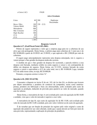 a Caixa (-AC)               150,00

                                            Ativo Circulante

Caixa                      40 300               Duplicatas
                                               Descontadas
Bcos c/ Mov.              100 150 (3.2)
Valores Mobil.            200
Mercadorias               600
Mat. Consumo              120
Dupl. Receber             500
(3.1)                      40
(3.2)                     150
                        1.300

                                       Resposta: Letra B
Questão 6.17. (Esaf/Fiscal-Natal–RN-2001)
    Prêmio de seguro representa o valor que a empresa paga para ter a cobertura de seu
ativo que está protegendo. Desta forma, o prêmio pago para cobertura de 1 (um) ano é de
R$ 30.000,00 a partir de 01/09/01 até 31/08/02, o que eqüivale a R$ 2.500,00 por mês de
cobertura.
    O seguro pago antecipadamente representa uma despesa antecipada, isto é, seguros a
vencer porque o fato gerador da despesa ainda não ocorreu.
    A medida em que o fato gerador da despesa for ocorrendo, a parcela relativa a essa
despesa será baixada, mediante crédito na conta seguros a vencer e em contrapartida de
débito em despesas de seguros. Desta forma, em 31/12/01, teremos baixado da conta
seguros a vencer o equivalente a 4/12 do valor total, isto é, R$ 10.000,00. Logo, restarão
8/12 de saldo nessa conta, ou seja, R$ 20.000,00.
    Portanto, a resposta correta é a letra “c”.

Questão 6.18. (MIC/ESAF/98)
     Consoante o disposto no inciso II do art. 183, da Lei das SA, os direitos que tiverem
por objeto mercadorias e produtos do comércio da companhia, assim como matérias-
primas, produtos em fabricação e bens em almoxarifado, serão avaliados pelo custo de
aquisição ou produção, deduzido de provisão para ajustá-lo ao valor de mercado, quando
este for inferior.
     Desta forma, a mercadoria do tipo A será avaliada pelo custo de aquisição de R$ 10,00
a unidade, visto que o valor de mercado é superior e esse valor.
    A mercadoria do tipo B, cujo custo de aquisição foi de R$ 15,00, será avaliado pelo
valor de mercado de R$ 12,00 a unidade, pois este valor é inferior ao do custo de aquisição.
    É de ressaltar que em função do princípio do registro pelo valor original o custo de
aquisição não poderá ter seu valor alterado, sendo que o ajuste deverá ser feito por meio de
uma provisão, representando a aplicação do princípio da prudência.
 