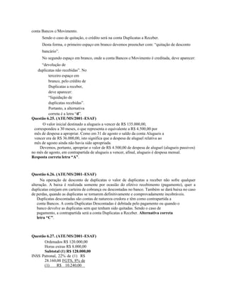 conta Bancos c/Movimento.
      Sendo o caso de quitação, o crédito será na conta Duplicatas a Receber.
      Desta forma, o primeiro espaço em branco devemos preencher com: “quitação de desconto
      bancário”.
      No segundo espaço em branco, onde a conta Bancos c/Movimento é creditada, deve aparecer:
      “devolução de
   duplicatas não recebidas”. No
         terceiro espaço em
         branco, pelo crédito de
         Duplicatas a receber,
         deve aparecer:
         “liquidação de
         duplicatas recebidas”.
         Portanto, a alternativa
         correta é a letra “d”.
Questão 6.25. (ATE/MS/2001–ESAF)
      O valor inicial destinado a alugueis a vencer de R$ 135.000,00,
 correspondeu a 30 meses, o que representa o equivalente a R$ 4.500,00 por
 mês de despesa a apropriar. Como em 31 de agosto o saldo da conta Alugueis a
 vencer era de R$ 36.000,00, isto significa que a despesa de aluguel relativa ao
 mês de agosto ainda não havia sido apropriada.
    Devemos, portanto, apropriar o valor de R$ 4.500,00 de despesa de aluguel (alugueis passivos)
no mês de agosto, em contrapartida de alugueis a vencer, afinal, alugueis é despesa mensal.
Resposta correta letra “A”.



Questão 6.26. (ATE/MS/2001–ESAF)
      Na operação de desconto de duplicatas o valor de duplicatas a receber não sofre qualquer
alteração. A baixa é realizada somente por ocasião do efetivo recebimento (pagamento), quer a
duplicatas estejam em carteira de cobrança ou descontadas no banco. Também se dará baixa no caso
de perdas, quando as duplicatas se tornarem definitivamente e comprovadamente incobráveis.
    Duplicatas descontadas são contas de natureza credora e têm como contrapartida a
    conta Bancos. A conta Duplicatas Descontadas é debitada pelo pagamento ou quando o
    banco devolve as duplicatas sem que tenham sido quitadas. Sendo o caso de
    pagamento, a contrapartida será a conta Duplicatas a Receber. Alternativa correta
    letra “C”.



Questão 6.27. (ATE/MS/2001–ESAF)
      Ordenados R$ 120.000,00
      Horas extras R$ 8.000,00
      Subtotal (1) R$ 128.000,00
INSS Patronal, 22% de (1) R$
      28.160,00 FGTS, 8% de
      (1)     R$ 10.240,00
 