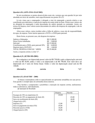 Questão 6.30. (AFPS–INSS–ESAF/2002)
    Se nós recordarmos os pontos desenvolvidos neste site, veremos que esta questão foi por mim
abordada em início de setembro, mais especificamente nos pontos 50 a 52.
     Lá nós vimos que o empregador é obrigado a reter do empregado a parcela relativa a sua
contribuição previdenciária e a parcela do imposto de renda retido na fonte. Porém esses valores são
de obrigação do empregado e serão descontados do salário ajustado ou contratado. Assim, em
termos de despesa, esses valores assim descontados do salário são despesas do empregado e não do
empregador.
     Afora esses valores, outros incidem sobre a folha de salários e esses são de responsabilidade,
de regra, da empresa. Neste ínterim aparecem o FGTS e o INSS parte patronal.
     Desta forma, no presente caso, são despesas da empresa:
Salários e Ordenados                                 R$ 21.000,00
Horas Extras trabalhadas                             R$ 2.000,00
Sub-total                                            R$ 23.000,00
Contribuição para o INSS, parte patronal 20%         R$ 4.600,00
Depósito para o FGTS 8%                              R$ 1.840,00
TOTAL DESPESA COM SAL´´ARIOS                         R$ 29.400,00
Assim, a resposta correta é a letra “e”.

Questão 6.31. (ICMS-MS-2001)
    Se a máquina a ser depreciada possui valor de R$ 750,00 e após a depreciação esta terá
o valor de R$ 50,00, então o valor a ser depreciado é de R$ 700,00. Este valor deve ser
depreciado em 5 anos de forma linear. Então o valor da depreciação anual será de R$
140,00.
     Alternativa                           correta                    letra                   “A”.



Questão 6.32. (ESAF/TRF – 2000)
      As bancas examinadoras estão se especializando em apresentar armadilhas em suas provas.
Esta questão é exemplo típico de artimanhas dessa natureza.
       Para facilitar a compreensão e possibilitar a marcação da resposta correta, analisaremos
todas as alternativas, individualmente.
       a) Apuração do Resultado

                                                               Despesa        Receita
Encargos de 10% no empréstimo (I)                                 120,00
Desconto de 10% no pagamento de título (II)                                        65,00
Juros em recebimento de título (III)                                               46,00
Aluguel ativo (IV)                                                                 38,00
Impostos (V)                                                        12,00
Juros no pagamento de título (VII)                                  45,00
Desconto passivo (VIII)                                             36,00
Aluguel passivo (IX)                                                28,00
 