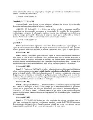 extrair informações sobre sua composição e variações que servirão de orientação aos usuários
internos e externos da contabilidade.
     A resposta correta é a letra “a”.

Questão 1.13. (TFC/ESAF/96)
    A contabilidade, para alcançar os seus objetivos, utiliza-se das técnicas de escrituração,
demonstrações financeiras, análise de balanços e auditoria.
     ANÁLISE DE BALANÇO: é a técnica que utiliza métodos e processos científicos
(estatísticos) na decomposição, comparação e interpretação do conteúdo das demonstrações
contábeis, para a obtenção de informações analíticas, ou seja, mais detalhadas, com o objetivo de
avaliar a situação patrimonial e financeira da empresa. Vejam que a análise não se limita ao
Balanço Patrimonial, estendendo-se também às outras demonstrações contábeis.
     A resposta correta é a letra “c”.
Questão 1.14
     Item 1: Patrimônio Bruto representa o ativo total. Considerando que o capital próprio e o
capital de terceiros representam o total das origens de recursos e que estes capitais estão aplicados
no ativo, podemos dizer que o ativo total ou, melhor, o patrimônio bruto é igual ao capital aplicado.
     O item está CERTO.
     Item 2: Passivo a descoberto quer dizer que o capital de terceiros não encontra cobertura no
ativo, isto é, o valor do ativo, se existente, não é suficiente para saldar o passivo. Neste caso, o
patrimônio líquido é negativo. Analisando as hipóteses que poderão tornar o patrimônio líquido
negativo, chega-se a conclusão que isto ocorre com a ocorrência de prejuízos, logo a empresa deve
apresentar a conta prejuízos acumulados com saldo para se configurar o passivo a descoberto.
     O item está CERTO.
     Item 3: O Princípio da ENTIDADE reconhece o Patrimônio como objeto da Contabilidade e
afirma a autonomia patrimonial, a necessidade da diferenciação de um Patrimônio particular no
universo dos patrimônios existentes, independentemente de pertencer a uma pessoa, um conjunto
de pessoas, uma sociedade ou instituição de qualquer natureza ou finalidade, com ou sem fins
lucrativos. Por conseqüência, nesta acepção, o patrimônio não se confunde com aqueles dos seus
sócios ou proprietários, no caso de sociedade ou instituição.
     O item está CERTO.
     Item 4: O Princípio da PRUDÊNCIA determina a adoção do menor valor para os componentes
do ATIVO e do maior para os do PASSIVO, sempre que se apresentem alternativas igualmente
válidas para a quantificação das mutações patrimoniais que alterem o Patrimônio Líquido. O
Princípio da PRUDÊNCIA impõe a escolha da hipótese de que resulte menor patrimônio Líquido,
quando se apresentarem opções igualmente aceitáveis diante dos demais Princípios Fundamentais
de Contabilidade.
     O item está CERTO:
     Item 5: A CONTINUIDADE influencia o valor econômico dos ativos e, em muitos casos, o
valor ou o vencimento dos passivos, especialmente quando a extinção da ENTIDADE tem prazo
determinado, previsto ou previsível. Desta forma, uma entidade que possui o seu término previsto
para o exercício seguinte não deverá possuir ativos e passivos de longo prazo.
 