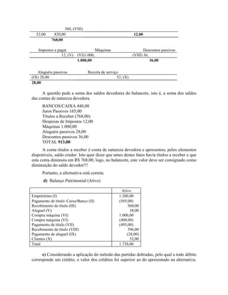 360, (VIII)
  52,00     820,00                                          12,00
           768,00

   Impostos a pagar                Máquinas                        Descontos passivos
                12, (V) (VI)1.000,                          (VIII) 36,
                        1.000,00                                       36,00

   Aluguéis passivos             Receita de serviço
(IX) 28,00                                        52, (X)
28,00

      A questão pede a soma dos saldos devedores do balancete, isto é, a soma dos saldos
das contas de natureza devedora.
      BANCOS/CAIXA 440,00
      Juros Passivos 165,00
      Títulos a Receber (768,00)
      Despesas de Impostos 12,00
      Máquinas 1.000,00
      Aluguéis passivos 28,00
      Descontos passivos 36,00
      TOTAL 913,00
      A conta títulos a receber é conta de natureza devedora e apresentou, pelos elementos
disponíveis, saldo credor. Isto quer dizer que antes destes fatos havia títulos a receber e que
esta conta diminuiu em R$ 768,00, logo, no balancete, este valor deve ser consignado como
diminuição do saldo devedor!!!
      Portanto, a alternativa está correta.
      d) Balanço Patrimonial (Ativo)

                                                    Ativo
Empréstimo (I)                                     1.200,00
Pagamento de título–Caixa/Banco (II)               (585,00)
Recebimento de título (III)                             560,00
Aluguel (V)                                              38,00
Compra máquina (VI)                                1.000,00
Compra máquina (VI)                                (400,00)
Pagamento de título (VII)                          (495,00)
Recebimento de título (VIII)                            396,00
Pagamento de aluguel (IX)                              (28,00)
Clientes (X)                                             52,00
Total                                              1.738,00

      e) Considerando a aplicação do método das partidas dobradas, pelo qual a todo débito
corresponde um crédito, o valor dos créditos foi superior ao do apresentado na alternativa.
 