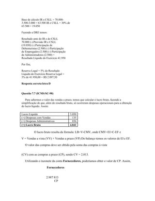 Base de cálculo IR e CSLL = 70.000-
3.500-3.000 = 63.500 IR e CSLL = 30% de
63.500 = 19.050

Fazendo a DRE temos:

Resultado ante do IR e do CSLL
70.000 (-) Provisão IR e CSLL
(19.050) (-) Participação de
Debenturistas (2.500) (-) Participação
de Empregados (2.500) (-) Participação
de Administradores (2.500) =
Resultado Líquido do Exercício 41.950

Por fim,

Reserva Legal = 5% do Resultado
Líquido do Exercício Reserva Legal =
5% de 41.950,00 = R$ 2.097,50

Resposta correta letra D


Questão 7.7 (ICMS/SC-98)

   Para sabermos o valor das vendas a prazo, temos que calcular o lucro bruto, fazendo a
simplificação de que, além do resultado bruto, só ocorreram despesas operacionais para a obtenção
do lucro líquido. Assim:

Lucro Líquido                             3.050
(+) Despesas com Vendas                     135
(+) Despesas Administrativas                856
(=) Lucro Bruto                           4.041

           O lucro bruto resulta da fórmula: LB=V-CMV, onde CMV=EI+C-EF e

V = Vendas a vista (VV) + Vendas a prazo (VP) Do balanço temos os valores de EI e EF.

   O valor das compras deve ser obtido pela soma das compras à vista


(CV) com as compras a prazo (CP), sendo CV = 2.813.

   Utilizando o razonete da conta Fornecedores, poderíamos obter o valor de CP. Assim,

                      Fornecedores


                     2.987 813
                           CP
 