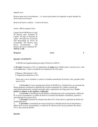 daquele ativo.

Reserva para novos investimentos – é a reserva para planos de expansão ou para retenção de
lucros (reserva de lucros)

Reserva de lucros a realizar – é reserva de lucros.


Assim, o PL da empresa ficou:

Capital Social 600 Reserva Legal
80 Reserva para Aumento de
Capital 40 Ágio na Emissão de
Ações 100 Ações em Tesouraria
(30) Reavaliação de Ativos de
Controladas 140 Reserva para
Novos Investimentos          120
Reserva de Lucros a Realizar 90
TOTAL 1.140

Resposta:                                             Letra                                     C


Questão 7.18 (INSS/97)

   A DOAR está regulamentada pelo artigo 188 da Lei 6.404/76.

1. (Errada) Aumentam o CCL os empréstimos de longo prazo obtidos junto a terceiros (I,c), e não
os de curto prazo. Vejam a tomada de um empréstimo de curto prazo:

  D Bancos c/Movimento (+AC)
  C Empréstimos Bancários (+PC)

   Neste caso o ativo circulante e o passivo circulante aumentaram do mesmo valor, gerando efeito
   nulo no CCL.

1.      2. (Correta) É o lucro ajustado para efeitos de DOAR (I,a). Também deve ser acrescido das
demais despesas econômicas e deduzido das receitas econômicas (Ex: ganho ou perda por
equivalência patrimonial, variação monetária sobre empréstimos de longo prazo etc.). Se der
positivo, é origem, se der negativo, é aplicação.
2.      3. (Correta) A distribuição de dividendos é efetuada através de um lançamento a débito de
PL (Lucros Acumulados) e a crédito de Passivo Circulante (Dividendos a Distribuir), portanto é
uma aplicação de recursos (II,a).
3.      4. (Errada) Aquisição de estoques não afeta o PL. O que afeta é a aquisição de direitos do
imobilizado (II,b).
4.      5. (Errada) A constituição de reservas de lucros é efetuada através de um lançamento a
débito de PL (Lucros Acumulados) e a crédito de PL (Reservas de Lucros), portanto não afeta o
CCL e não consta da DOAR.


Questão
 