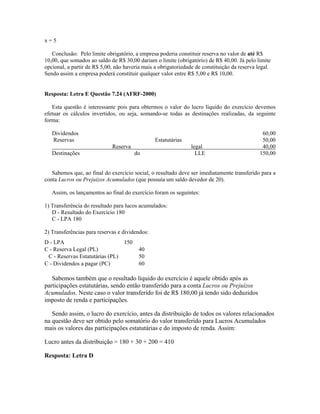 x=5

   Conclusão: Pelo limite obrigatório, a empresa poderia constituir reserva no valor de até R$
10,00, que somados ao saldo de R$ 30,00 dariam o limite (obrigatório) de R$ 40,00. Já pelo limite
opcional, a partir de R$ 5,00, não haveria mais a obrigatoriedade de constituição da reserva legal.
Sendo assim a empresa poderá constituir qualquer valor entre R$ 5,00 e R$ 10,00.


Resposta: Letra E Questão 7.24 (AFRF-2000)

   Esta questão é interessante pois para obtermos o valor do lucro líquido do exercício devemos
efetuar os cálculos invertidos, ou seja, somando-se todas as destinações realizadas, da seguinte
forma:

   Dividendos                                                                                  60,00
   Reservas                                     Estatutárias                                   50,00
                             Reserva                            legal                          40,00
   Destinações                         do                         LLE                         150,00


   Sabemos que, ao final do exercício social, o resultado deve ser imediatamente transferido para a
conta Lucros ou Prejuízos Acumulados (que possuía um saldo devedor de 20).

   Assim, os lançamentos ao final do exercício foram os seguintes:

1) Transferência do resultado para lucos acumulados:
   D - Resultado do Exercício 180
   C - LPA 180

2) Transferências para reservas e dividendos:
D - LPA                         150
C - Reserva Legal (PL)                   40
 C - Reservas Estatutárias (PL)          50
C - Dividendos a pagar (PC)              60

   Sabemos também que o resultado líquido do exercício é aquele obtido após as
participações estatutárias, sendo então transferido para a conta Lucros ou Prejuízos
Acumulados. Neste caso o valor transferido foi de R$ 180,00 já tendo sido deduzidos
imposto de renda e participações.

   Sendo assim, o lucro do exercício, antes da distribuição de todos os valores relacionados
na questão deve ser obtido pelo somatório do valor transferido para Lucros Acumulados
mais os valores das participações estatutárias e do imposto de renda. Assim:

Lucro antes da distribuição = 180 + 30 + 200 = 410

Resposta: Letra D
 