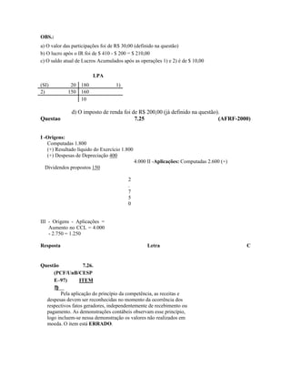 OBS.:
a) O valor das participações foi de R$ 30,00 (definido na questão)
b) O lucro após o IR foi de $ 410 - $ 200 = $ 210,00
c) O saldo atual de Lucros Acumulados após as operações 1) e 2) é de $ 10,00

                        LPA
(SI)         20 180                1)
2)          150 160
                10

              d) O imposto de renda foi de R$ 200,00 (já definido na questão).
Questao                                  7.25                                (AFRF-2000)


I -Origens:
   Computadas 1.800
   (+) Resultado líquido do Exercício 1.800
   (+) Despesas de Depreciação 400
                                              4.000 II -Aplicações: Computadas 2.600 (+)
  Dividendos propostos 150

                                        2
                                        .
                                        7
                                        5
                                        0


III - Origens - Aplicações =
    Aumento no CCL = 4.000
    - 2.750 = 1.250

Resposta                                            Letra                                  C


Questão        7.26.
     (PCF/UnB/CESP
     E–97)    ITEM

          Pela aplicação do princípio da competência, as receitas e
   despesas devem ser reconhecidas no momento da ocorrência dos
   respectivos fatos geradores, independentemente de recebimento ou
   pagamento. As demonstrações contábeis observam esse princípio,
   logo incluem-se nessa demonstração os valores não realizados em
   moeda. O item está ERRADO.
 