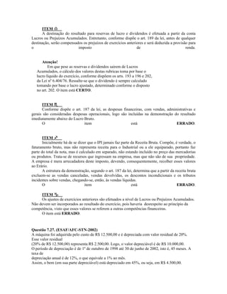 ITEM
      A destinação do resultado para reservas de lucro e dividendos é efetuada a partir da conta
Lucros ou Prejuízos Acumulados. Entretanto, conforme dispõe o art. 189 da lei, antes de qualquer
destinação, serão compensados os prejuízos de exercícios anteriores e será deduzida a provisão para
o                          imposto                             de                            renda.


      Atenção!
          Em que pese as reservas e dividendos saírem de Lucros
   Acumulados, o cálculo dos valores destas rubricas toma por base o
   lucro líquido do exercício, conforme dispõem os arts. 193 a 196 e 202,
   da Lei nº 6.404/76. Ressalte-se que o dividendo é sempre calculado
   tomando por base o lucro ajustado, determinado conforme o disposto
   no art. 202. O item está CERTO.


      ITEM
      Conforme dispõe o art. 187 da lei, as despesas financeiras, com vendas, administrativas e
gerais são consideradas despesas operacionais, logo são incluídas na demonstração do resultado
imediatamente abaixo do Lucro Bruto.
      O                       item                        está                     ERRADO.


       ITEM
       Inicialmente há de se dizer que o IPI jamais faz parte da Receita Bruta. Compõe, é verdade, o
faturamento bruto, mas não representa receita para o Industrial ou a ele equiparado, portanto faz
parte do total da nota, mas é calculado em separado, não estando incluído no preço das mercadorias
ou produtos. Trata-se de recursos que ingressam na empresa, mas que não são de sua propriedade.
A empresa é mera arrecadadora deste imposto, devendo, consequentemente, recolher esses valores
ao Erário.
       A estrutura da demonstração, segundo o art. 187 da lei, determina que a partir da receita bruta
excluem-se as vendas canceladas, vendas devolvidas, os descontos incondicionais e os tributos
incidentes sobre vendas, chegando-se, então, às vendas líquidas.
       O                         item                         está                        ERRADO.

     ITEM
     Os ajustes de exercícios anteriores são efetuados a nível de Lucros ou Prejuízos Acumulados.
Não devem ser incorporados ao resultado do exercício, pois haveria desrespeito ao princípio da
competência, visto que esses valores se referem a outras competências financeiras.
     O item está ERRADO.



Questão 7.27. (ESAF/AFC-STN-2002)
A máquina foi adquirida pelo custo de R$ 12.500,00 e é depreciada com valor residual de 20%.
Esse valor residual
(20% de R$ 12.500,00) representa R$ 2.500,00. Logo, o valor depreciável é de R$ 10.000,00.
O período de depreciação é de 1º de outubro de 1998 até 30 de junho de 2002, isto é, 45 meses. A
taxa de
depreciação anual é de 12%, o que equivale a 1% ao mês.
Assim, o bem (em sua parte depreciável) está depreciado em 45%, ou seja, em R$ 4.500,00.
 