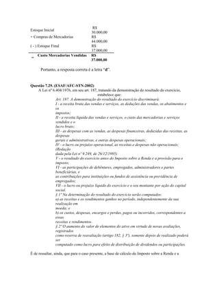 R$
Estoque Inicial
                                      30.000,00
+ Compras de Mercadorias              R$
                                      44.000,00
( - ) Estoque Final                   R$
                                      37.000,00
    Custo Mercadorias Vendidas        R$
=
                                      37.000,00

      Portanto, a resposta correta é a letra “d”.


Questão 7.29. (ESAF/AFC-STN-2002)
    A Lei nº 6.404/1976, em seu art. 187, tratando da demonstração do resultado do exercício,
                                            estabelece que:
               Art. 187. A demonstração do resultado do exercício discriminará:
               I - a receita bruta das vendas e serviços, as deduções das vendas, os abatimentos e
               os
               impostos;
               II - a receita líquida das vendas e serviços, o custo das mercadorias e serviços
               vendidos e o
               lucro bruto;
               III - as despesas com as vendas, as despesas financeiras, deduzidas das receitas, as
               despesas
               gerais e administrativas, e outras despesas operacionais;
               IV - o lucro ou prejuízo operacional, as receitas e despesas não operacionais;
               (Redação
               dada pela Lei nº 9.249, de 26/12/1995)
               V - o resultado do exercício antes do Imposto sobre a Renda e a provisão para o
               imposto;
               VI - as participações de debêntures, empregados, administradores e partes
               beneficiárias, e
               as contribuições para instituições ou fundos de assistência ou previdência de
               empregados;
               VII - o lucro ou prejuízo líquido do exercício e o seu montante por ação do capital
               social.
               § 1º Na determinação do resultado do exercício serão computados:
               a) as receitas e os rendimentos ganhos no período, independentemente da sua
               realização em
               moeda; e
               b) os custos, despesas, encargos e perdas, pagos ou incorridos, correspondentes a
               essas
               receitas e rendimentos.
               § 2º O aumento do valor de elementos do ativo em virtude de novas avaliações,
               registrados
               como reserva de reavaliação (artigo 182, § 3º), somente depois de realizado poderá
               ser
               computado como lucro para efeito de distribuição de dividendos ou participações.

É de ressaltar, ainda, que para o caso presente, a base de cálculo do Imposto sobre a Renda e a
 