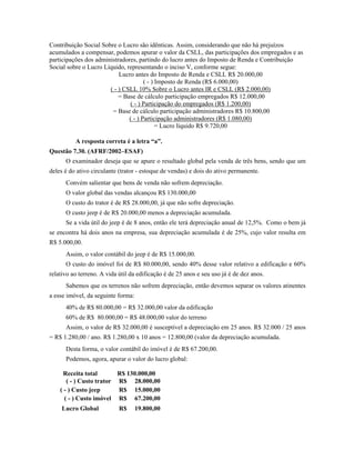 Contribuição Social Sobre o Lucro são idênticas. Assim, considerando que não há prejuízos
acumulados a compensar, podemos apurar o valor da CSLL, das participações dos empregados e as
participações dos administradores, partindo do lucro antes do Imposto de Renda e Contribuição
Social sobre o Lucro Líquido, representando o inciso V, conforme segue:
                           Lucro antes do Imposto de Renda e CSLL R$ 20.000,00
                                      ( - ) Imposto de Renda (R$ 6.000,00)
                       ( - ) CSLL 10% Sobre o Lucro antes IR e CSLL (R$ 2.000,00)
                           = Base de cálculo participação empregados R$ 12.000,00
                               ( - ) Participação do empregados (R$ 1.200,00)
                        = Base de cálculo participação administradores R$ 10.800,00
                               ( - ) Participação administradores (R$ 1.080,00)
                                            = Lucro líquido R$ 9.720,00

          A resposta correta é a letra “a”.
Questão 7.30. (AFRF/2002–ESAF)
      O examinador deseja que se apure o resultado global pela venda de três bens, sendo que um
deles é do ativo circulante (trator - estoque de vendas) e dois do ativo permanente.
      Convém salientar que bens de venda não sofrem depreciação.
      O valor global das vendas alcançou R$ 130.000,00
      O custo do trator é de R$ 28.000,00, já que não sofre depreciação.
      O custo jeep é de R$ 20.000,00 menos a depreciação acumulada.
      Se a vida útil do jeep é de 8 anos, então ele terá depreciação anual de 12,5%. Como o bem já
se encontra há dois anos na empresa, sua depreciação acumulada é de 25%, cujo valor resulta em
R$ 5.000,00.
      Assim, o valor contábil do jeep é de R$ 15.000,00.
      O custo do imóvel foi de R$ 80.000,00, sendo 40% desse valor relativo a edificação e 60%
relativo ao terreno. A vida útil da edificação é de 25 anos e seu uso já é de dez anos.
      Sabemos que os terrenos não sofrem depreciação, então devemos separar os valores atinentes
a esse imóvel, da seguinte forma:
      40% de R$ 80.000,00 = R$ 32.000,00 valor da edificação
      60% de R$ 80.000,00 = R$ 48.000,00 valor do terreno
      Assim, o valor de R$ 32.000,00 é susceptível a depreciação em 25 anos. R$ 32.000 / 25 anos
= R$ 1.280,00 / ano. R$ 1.280,00 x 10 anos = 12.800,00 (valor da depreciação acumulada.
      Desta forma, o valor contábil do imóvel é de R$ 67.200,00.
      Podemos, agora, apurar o valor do lucro global:

      Receita total       R$ 130.000,00
       ( - ) Custo trator R$ 28.000,00
    ( - ) Custo jeep      R$ 15.000,00
      ( - ) Custo imóvel R$ 67.200,00
     Lucro Global           R$      19.800,00
 