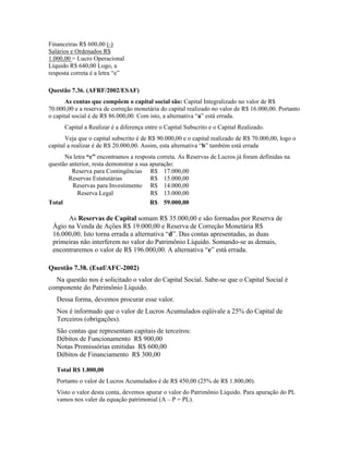 Financeiras R$ 600,00 (-)
Salários e Ordenados R$
1.000,00 = Lucro Operacional
Líquido R$ 640,00 Logo, a
resposta correta é a letra “e”

Questão 7.36. (AFRF/2002/ESAF)
       As contas que compõem o capital social são: Capital Integralizado no valor de R$
70.000,00 e a reserva de correção monetária do capital realizado no valor de R$ 16.000,00. Portanto
o capital social é de R$ 86.000,00. Com isto, a alternativa “a” está errada.
      Capital a Realizar é a diferença entre o Capital Subscrito e o Capital Realizado.
       Veja que o capital subscrito é de R$ 90.000,00 e o capital realizado de R$ 70.000,00, logo o
capital a realizar é de R$ 20.000,00. Assim, esta alternativa “b” também está errada
      Na letra “c” encontramos a resposta correta. As Reservas de Lucros já foram definidas na
questão anterior, resta demonstrar a sua apuração:
         Reserva para Contingências R$ 17.000,00
        Reservas Estatutárias            R$ 15.000,00
         Reservas para Investimento R$ 14.000,00
           Reserva Legal                 R$ 13.000,00
Total                                    R$ 59.000,00

      As Reservas de Capital somam R$ 35.000,00 e são formadas por Reserva de
 Ágio na Venda de Ações R$ 19.000,00 e Reserva de Correção Monetária R$
 16.000,00. Isto torna errada a alternativa “d”. Das contas apresentadas, as duas
 primeiras não interferem no valor do Patrimônio Líquido. Somando-se as demais,
 encontraremos o valor de R$ 196.000,00. A alternativa “e” está errada.

Questão 7.38. (Esaf/AFC-2002)
  Na questão nos é solicitado o valor do Capital Social. Sabe-se que o Capital Social é
componente do Patrimônio Líquido.
   Dessa forma, devemos procurar esse valor.
   Nos é informado que o valor de Lucros Acumulados eqüivale a 25% do Capital de
   Terceiros (obrigações).
   São contas que representam capitais de terceiros:
   Débitos de Funcionamento R$ 900,00
   Notas Promissórias emitidas R$ 600,00
   Débitos de Financiamento R$ 300,00

   Total R$ 1.800,00
   Portanto o valor de Lucros Acumulados é de R$ 450,00 (25% de R$ 1.800,00).
   Visto o valor desta conta, devemos apurar o valor do Patrimônio Líquido. Para apuração do PL
   vamos nos valer da equação patrimonial (A – P = PL).
 