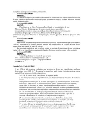 exemplo as participações societárias permanentes.
       O item está ERRADO.
       ITEM
       As contas de depreciação, amortização e exaustão acumuladas são contas redutoras de ativo,
de sinal contrário às contas normais deste grupo, portanto de natureza credora. Ademais, terrenos
jamais são depreciados.
       O item está ERRADO.
       ITEM
           Classificam-se no Ativo Permanente Imobilizado os bens e direitos de uso.
   Marcas e Patentes são desse grupo de conta, pois são úteis e necessários à
   consecução dos objetivos sociais da entidade. Classificam-se no Ativo Permanente
   Diferido as despesas pré-operacionais. São exemplos de despesas pré
operacionais os gastos efetuados na reorganização, projetos, pesquisa de novos produtos entre
outros.
       O item está ERRADO.
       ITEM
       Debêntures, independentemente de cláusula de conversão, representam obrigação da empresa
emitente, logo devem ser classificadas no passivo, seja no circulante ou exigível a longo prazo,
obedecido o vencimento ou prazo de resgate.
       Por oportuno, salienta-se que o prêmio obtido na emissão de debêntures é uma reserva de
capital e deve ser classificado no patrimônio líquido. (Prêmio é um plus sobre o valor nominal).
       O item está CERTO.
       ITEM
           Toda obrigação (real ou provável) que se vence
   após o final do exercício social seguinte deve ser
   classificada no passivo exigível a longo prazo. O item
   está CERTO.

Questão 7.41. (Esaf/AFC-2002)
   O art. 179 da lei societária estabelece que no ativo as devem ser classificadas, conforme
   determina e o art. 182, § 1º, da mesma lei, estabelece quais contas compõem as reservas de
   capital. Observemos os referidos dispositivos:
          Art. 179. As contas serão classificadas do seguinte modo:
          I -no ativo circulante: as disponibilidades, os direitos realizáveis no curso do exercício
          social
          subseqüente e as aplicações de recursos em despesas do exercício seguinte; II - no ativo
          realizável a longo prazo: os direitos realizáveis após o término do exercício seguinte,
          assim como os derivados de vendas, adiantamentos ou empréstimos a sociedades
          coligadas ou controladas (artigo 243), diretores, acionistas ou participantes no lucro da
          companhia, que não constituírem negócios usuais na exploração do objeto da companhia;
          III - em investimentos: as participações permanentes em outras sociedades e os
          direitos de qualquer natureza, não classificáveis no ativo circulante, e que não se
          destinem à manutenção da atividade da companhia ou da empresa;
          IV - no ativo imobilizado: os direitos que tenham por objeto bens destinados à
          manutenção das atividades da companhia e da empresa, ou exercidos com essa
          finalidade, inclusive os de propriedade industrial ou comercial;
          V - no ativo diferido: as aplicações de recursos em despesas que contribuirão para
          a formação do resultado de mais de um exercício social, inclusive os juros pagos
          ou creditados aos acionistas durante o período que anteceder o início das
 