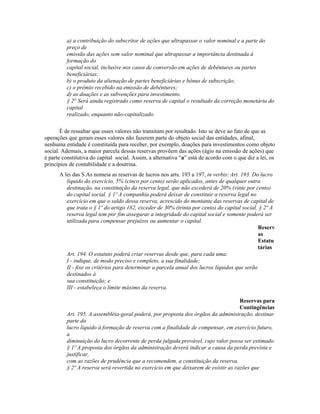 a) a contribuição do subscritor de ações que ultrapassar o valor nominal e a parte do
         preço de
         emissão das ações sem valor nominal que ultrapassar a importância destinada à
         formação do
         capital social, inclusive nos casos de conversão em ações de debêntures ou partes
         beneficiárias;
         b) o produto da alienação de partes beneficiárias e bônus de subscrição;
         c) o prêmio recebido na emissão de debêntures;
         d) as doações e as subvenções para investimento.
         § 2° Será ainda registrado como reserva de capital o resultado da correção monetária do
         capital
         realizado, enquanto não-capitalizado.

       É de ressaltar que esses valores não transitam por resultado. Isto se deve ao fato de que as
operações que geram esses valores não fazerem parte do objeto social das entidades, afinal,
nenhuma entidade é constituída para receber, por exemplo, doações para investimentos como objeto
social. Ademais, a maior parcela dessas reservas provêem das ações (ágio na emissão de ações) que
é parte constitutiva do capital social. Assim, a alternativa “a” está de acordo com o que diz a lei, os
princípios de contabilidade e a doutrina.
      A lei das S.As nomeia as reservas de lucros nos arts. 193 a 197, in verbis: Art. 193. Do lucro
         líquido do exercício, 5% (cinco por cento) serão aplicados, antes de qualquer outra
         destinação, na constituição da reserva legal, que não excederá de 20% (vinte por cento)
         do capital social. § 1º A companhia poderá deixar de constituir a reserva legal no
         exercício em que o saldo dessa reserva, acrescido do montante das reservas de capital de
         que trata o § 1º do artigo 182, exceder de 30% (trinta por cento) do capital social. § 2º A
         reserva legal tem por fim assegurar a integridade do capital social e somente poderá ser
         utilizada para compensar prejuízos ou aumentar o capital.
                                                                                              Reserv
                                                                                              as
                                                                                              Estatu
                                                                                              tárias
         Art. 194. O estatuto poderá criar reservas desde que, para cada uma:
         I - indique, de modo preciso e completo, a sua finalidade;
         II - fixe os critérios para determinar a parcela anual dos lucros líquidos que serão
         destinados à
         sua constituição; e
         III - estabeleça o limite máximo da reserva.

                                                                                    Reservas para
                                                                                    Contingências
         Art. 195. A assembléia-geral poderá, por proposta dos órgãos da administração, destinar
         parte do
         lucro líquido à formação de reserva com a finalidade de compensar, em exercício futuro,
         a
         diminuição do lucro decorrente de perda julgada provável, cujo valor possa ser estimado.
         § 1º A proposta dos órgãos da administração deverá indicar a causa da perda prevista e
         justificar,
         com as razões de prudência que a recomendem, a constituição da reserva.
         § 2º A reserva será revertida no exercício em que deixarem de existir as razões que
 