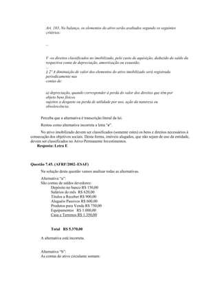 Art. 183. No balanço, os elementos do ativo serão avaliados segundo os seguintes
         critérios:

         ...


         V -os direitos classificados no imobilizado, pelo custo de aquisição, deduzido do saldo da
         respectiva conta de depreciação, amortização ou exaustão;
         ...
         § 2º A diminuição de valor dos elementos do ativo imobilizado será registrada
         periodicamente nas
         contas de:

         a) depreciação, quando corresponder à perda do valor dos direitos que têm por
         objeto bens físicos
         sujeitos a desgaste ou perda de utilidade por uso, ação da natureza ou
         obsolescência;

      Perceba que a alternativa é transcrição literal da lei.
      Restou como alternativa incorreta a letra “e”.
      No ativo imobilizado devem ser classificados (somente estes) os bens e direitos necessários à
consecução dos objetivos sociais. Desta forma, imóveis alugados, que não sejam de uso da entidade,
devem ser classificados no Ativo Permanente Investimentos.
   Resposta: Letra E



Questão 7.45. (AFRF/2002–ESAF)
      Na solução desta questão vamos analisar todas as alternativas.
      Alternativa “a”:
      São contas de saldos devedores:
            Depósito no banco R$ 150,00
            Salários do mês R$ 620,00
            Títulos a Receber R$ 900,00
            Aluguéis Passivos R$ 600,00
            Produtos para Venda R$ 750,00
            Equipamentos R$ 1.000,00
            Casa e Terrenos R$ 1.350,00


               Total R$ 5.370,00

      A alternativa está incorreta.


      Alternativa “b”:
      As contas do ativo circulante somam:
 