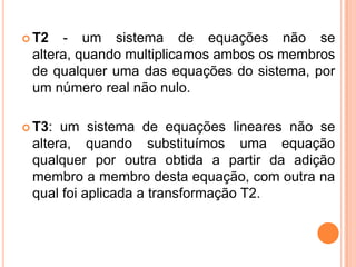  T2  - um sistema de equações não se
 altera, quando multiplicamos ambos os membros
 de qualquer uma das equações do sistema, por
 um número real não nulo.

 T3: um sistema de equações lineares não se
 altera, quando substituímos uma equação
 qualquer por outra obtida a partir da adição
 membro a membro desta equação, com outra na
 qual foi aplicada a transformação T2.
 
