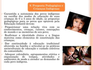  Garantida a autonomia dos povos indígenas
na escolha dos modos de educação de suas
crianças de 0 a 5 anos de idade, as propostas
pedagógicas para os povos que optarem pela
Educação Infantil devem:
 Proporcionar uma relação viva com os
conhecimentos, crenças, valores, concepções
de mundo e as memórias de seu povo;
 Reafirmar a identidade étnica e a língua
materna como elementos de constituição das
crianças;
 Dar continuidade à educação tradicional
oferecida na família e articular-se às práticas
socioculturais de educação e cuidado coletivos
da comunidade;
 Adequar calendário, agrupamentos etários e
organização de tempos, atividades e
ambientes de modo a atender as demandas de
cada povo indígena.
9. Proposta Pedagógica e
Crianças Indígenas
 