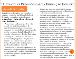 11. PRÁTICAS PEDAGÓGICAS DA EDUCAÇÃO INFANTIL
As práticas pedagógicas que compõem a
proposta curricular da Educação Infantil
devem ter como eixos norteadores as
interações e a brincadeira e Garantir
experiências que:
 Promovam o conhecimento de si e do
mundo por meio da ampliação de
experiências sensoriais, expressivas,
corporais que possibilitem movimentação
ampla, expressão da individualidade e
respeito pelos ritmos e desejos da criança;
 Favoreçam a imersão das crianças nas
diferentes linguagens e o progressivo
domínio por elas de vários gêneros e
formas de expressão: gestual, verbal,
plástica, dramática e musical;
 Possibilitem às crianças experiências de
narrativas, de apreciação e interação com
a linguagem oral e escrita, e convívio com
diferentes suportes e gêneros textuais
orais e escritos;
 Recriem, em contextos significativos para as
crianças, relações quantitativas, medidas, formas
e orientações espaço temporais;
 Ampliem a confiança e a participação das
crianças nas atividades individuais e coletivas;
 Possibilitem situações de aprendizagem
mediadas para a elaboração da autonomia das
crianças nas ações de cuidado pessoal, auto-
organização, saúde e bem-estar;
 Possibilitem vivências éticas e estéticas com
outras crianças e grupos culturais, que alarguem
seus padrões de referência e de identidades no
diálogo e conhecimento da diversidade;
 Incentivem a curiosidade, a exploração, o
encantamento, o questionamento, a indagação e o
conhecimento das crianças em relação ao mundo
físico e social, ao tempo e à natureza;
 Promovam o relacionamento e a interação das
crianças com diversificadas manifestações de
música, artes plásticas e gráficas, cinema,
fotografia, dança, teatro, poesia e literatura;
 Promovam a interação, o cuidado, a preservação
e o conhecimento da biodiversidade e da
sustentabilidade da vida na Terra, assim como o
não desperdício dos recursos naturais;
Eixos do currículo:
 