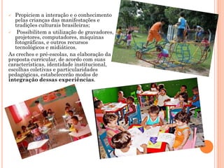  Propiciem a interação e o conhecimento
pelas crianças das manifestações e
tradições culturais brasileiras;
 Possibilitem a utilização de gravadores,
projetores, computadores, máquinas
fotográficas, e outros recursos
tecnológicos e midiáticos.
As creches e pré-escolas, na elaboração da
proposta curricular, de acordo com suas
características, identidade institucional,
escolhas coletivas e particularidades
pedagógicas, estabelecerão modos de
integração dessas experiências.
 
