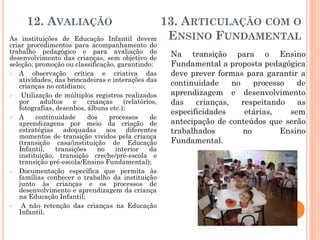 12. AVALIAÇÃO 13. ARTICULAÇÃO COM O
ENSINO FUNDAMENTALAs instituições de Educação Infantil devem
criar procedimentos para acompanhamento do
trabalho pedagógico e para avaliação do
desenvolvimento das crianças, sem objetivo de
seleção, promoção ou classificação, garantindo:
 A observação crítica e criativa das
atividades, das brincadeiras e interações das
crianças no cotidiano;
 Utilização de múltiplos registros realizados
por adultos e crianças (relatórios,
fotografias, desenhos, álbuns etc.);
 A continuidade dos processos de
aprendizagens por meio da criação de
estratégias adequadas aos diferentes
momentos de transição vividos pela criança
(transição casa/instituição de Educação
Infantil, transições no interior da
instituição, transição creche/pré-escola e
transição pré-escola/Ensino Fundamental);
 Documentação específica que permita às
famílias conhecer o trabalho da instituição
junto às crianças e os processos de
desenvolvimento e aprendizagem da criança
na Educação Infantil;
 A não retenção das crianças na Educação
Infantil.
Na transição para o Ensino
Fundamental a proposta pedagógica
deve prever formas para garantir a
continuidade no processo de
aprendizagem e desenvolvimento
das crianças, respeitando as
especificidades etárias, sem
antecipação de conteúdos que serão
trabalhados no Ensino
Fundamental.
 