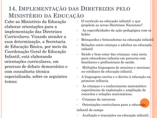 14. IMPLEMENTAÇÃO DAS DIRETRIZES PELO
MINISTÉRIO DA EDUCAÇÃO
Cabe ao Ministério da Educação
elaborar orientações para a
implementação das Diretrizes
Curriculares. Visando atender a
essa determinação, a Secretaria
de Educação Básica, por meio da
Coordenação Geral de Educação
Infantil, está elaborando
orientações curriculares, em
processo de debate democrático e
com consultoria técnica
especializada, sobre os seguintes
temas:
 O currículo na educação infantil: o que
propõem as novas Diretrizes Nacionais?
 As especificidades da ação pedagógica com os
bebês
 Brinquedos e brincadeiras na educação infantil
 Relações entre crianças e adultos na educação
infantil
 Saúde e bem estar das crianças: uma meta
para educadores infantis em parceria com
familiares e profissionais de saúde.
 Múltiplas linguagens de meninos e meninas
no cotidiano da educação infantil.
 A linguagem escrita e o direito à educação na
primeira infância.
 As crianças e o conhecimento matemático:
experiências de exploração e ampliação de
conceitos e relações matemáticas.
 Crianças da natureza
 Orientações curriculares para a educação
infantil do campo
 Avaliação e transições na educação infantil.
 