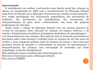 Apresentação
O atendimento em creches e pré-escolas como direito social das crianças se
afirma na Constituição de 1988, com o reconhecimento da Educação Infantil
como dever do Estado com a Educação. O processo que resultou nessa conquista
teve ampla participação dos movimentos comunitários, dos movimentos de
mulheres, dos movimentos de trabalhadores, dos movimentos de
redemocratização do país, além, evidentemente, das lutas dos próprios
profissionais da educação.
Desde então, o campo da Educação Infantil vive um intenso processo de
revisão de concepções sobre educação de crianças em espaços coletivos, e de
seleção e fortalecimento de práticas pedagógicas mediadoras de aprendizagens
e do desenvolvimento das crianças. Em especial, têm se mostrado prioritárias as
discussões sobre como orientar o trabalho junto às crianças de até três anos em
creches e como assegurar práticas junto às crianças de quatro e cinco anos que
prevejam formas de garantir a continuidade no processo de aprendizagem e
desenvolvimento das crianças, sem antecipação de conteúdos que serão
trabalhados no Ensino Fundamental.
Esta publicação busca contribuir para disseminação das
Diretrizes Curriculares para a Educação Infantil.
Foto: Acervo /CEERT
 